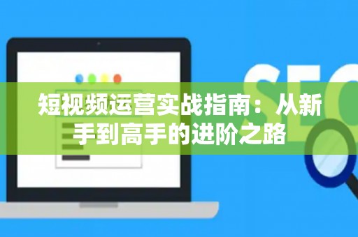 短视频运营实战指南：从新手到高手的进阶之路