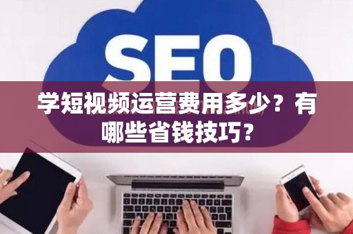学短视频运营费用多少？有哪些省钱技巧？