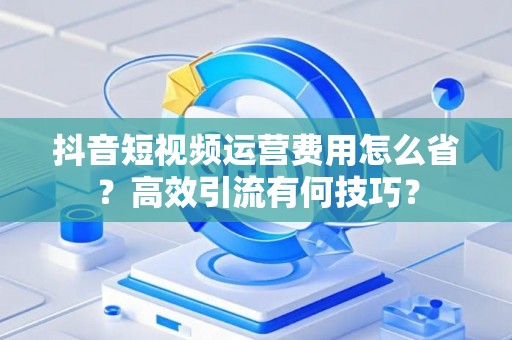 抖音短视频运营费用怎么省?高效引流有何技巧? 抖音短视频运营费用怎么省?高效引流有何技巧?