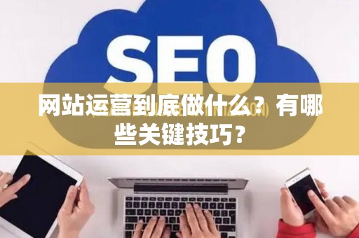 网站运营到底做什么？有哪些关键技巧？