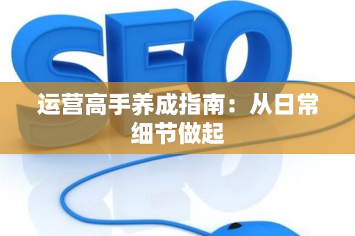 运营高手养成指南：从日常细节做起