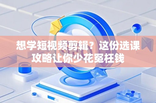 想学短视频剪辑？这份选课攻略让你少花冤枉钱